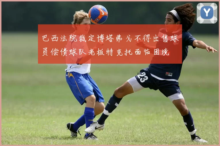 巴西法院裁定博塔弗戈不得出售球员偿债球队老板特克托面临困境