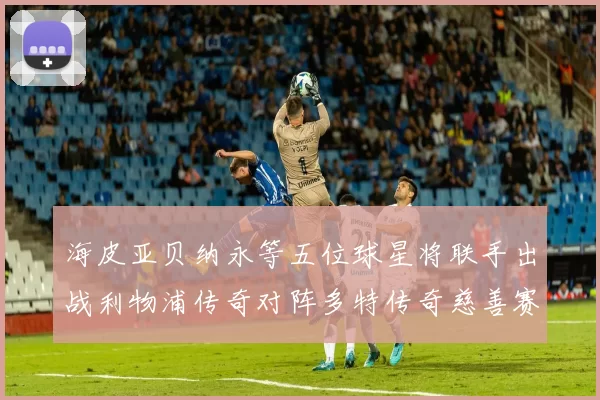 海皮亚贝纳永等五位球星将联手出战利物浦传奇对阵多特传奇慈善赛