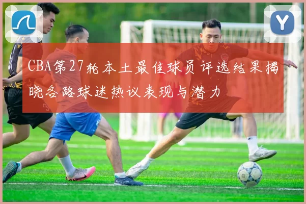 CBA第27轮本土最佳球员评选结果揭晓各路球迷热议表现与潜力