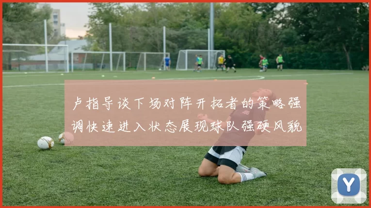 卢指导谈下场对阵开拓者的策略强调快速进入状态展现球队强硬风貌
