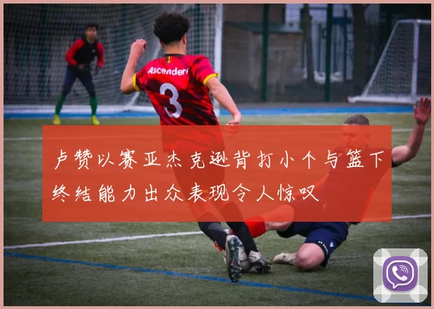 卢赞以赛亚杰克逊背打小个与篮下终结能力出众表现令人惊叹