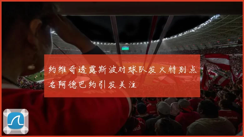 约维奇透露斯波对球队发火特别点名阿德巴约引发关注