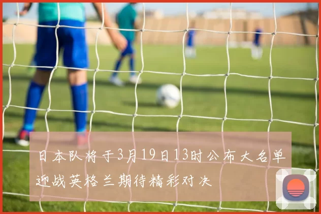 日本队将于3月19日13时公布大名单迎战英格兰期待精彩对决