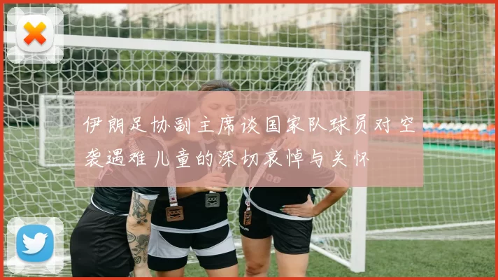 伊朗足协副主席谈国家队球员对空袭遇难儿童的深切哀悼与关怀