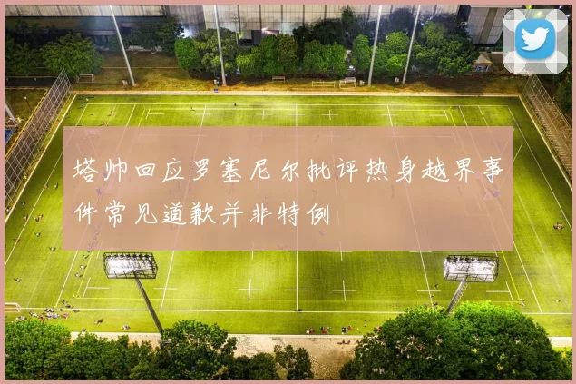 塔帅回应罗塞尼尔批评热身越界事件常见道歉并非特例