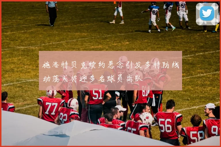 施洛特贝克续约悬念引发多特防线动荡或将迎多名球员离队
