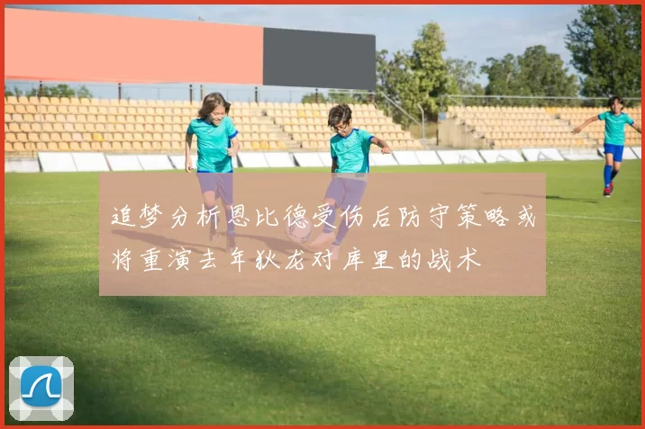 追梦分析恩比德受伤后防守策略或将重演去年狄龙对库里的战术