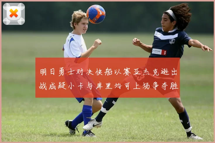 明日勇士对决快船以赛亚杰克逊出战成疑小卡与库里均可上场争夺胜利