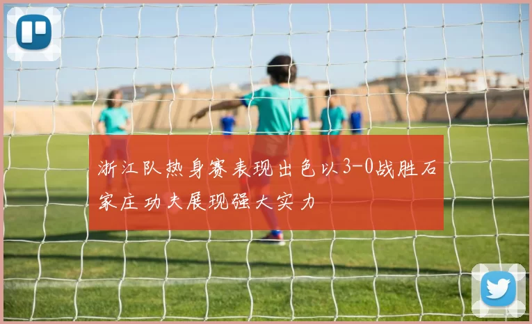 浙江队热身赛表现出色以3-0战胜石家庄功夫展现强大实力